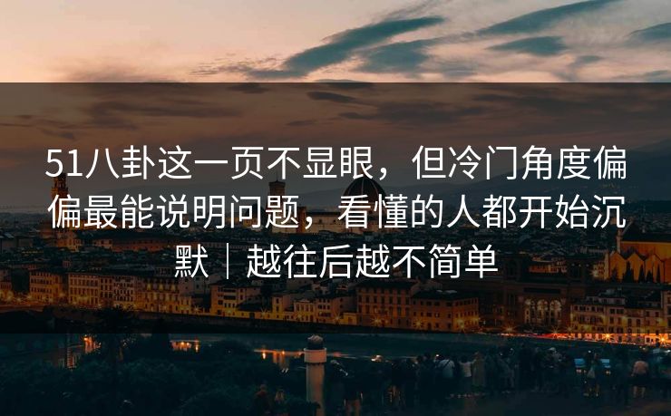 51八卦这一页不显眼，但冷门角度偏偏最能说明问题，看懂的人都开始沉默｜越往后越不简单