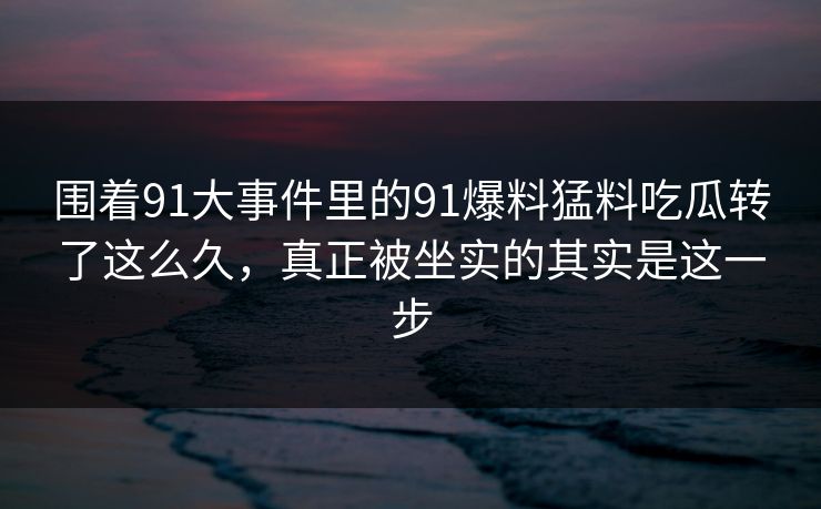 围着91大事件里的91爆料猛料吃瓜转了这么久，真正被坐实的其实是这一步