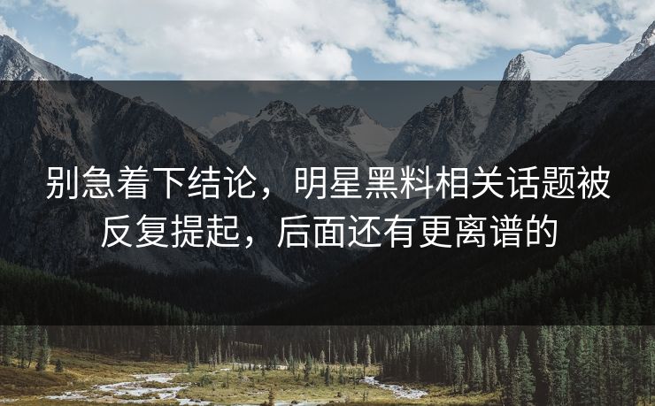 别急着下结论，明星黑料相关话题被反复提起，后面还有更离谱的