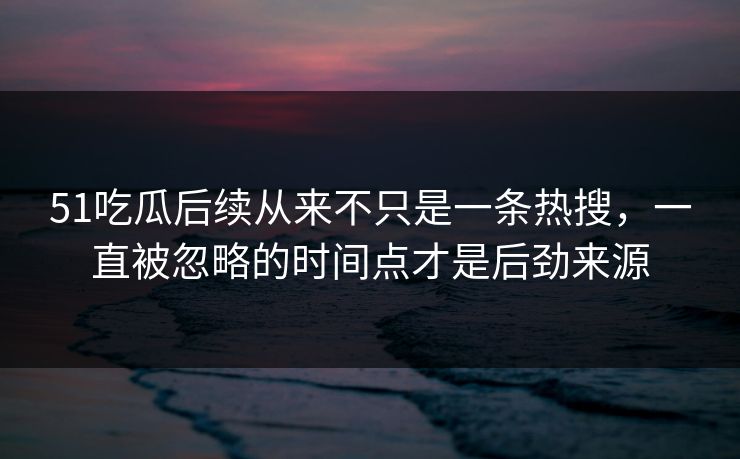 51吃瓜后续从来不只是一条热搜，一直被忽略的时间点才是后劲来源