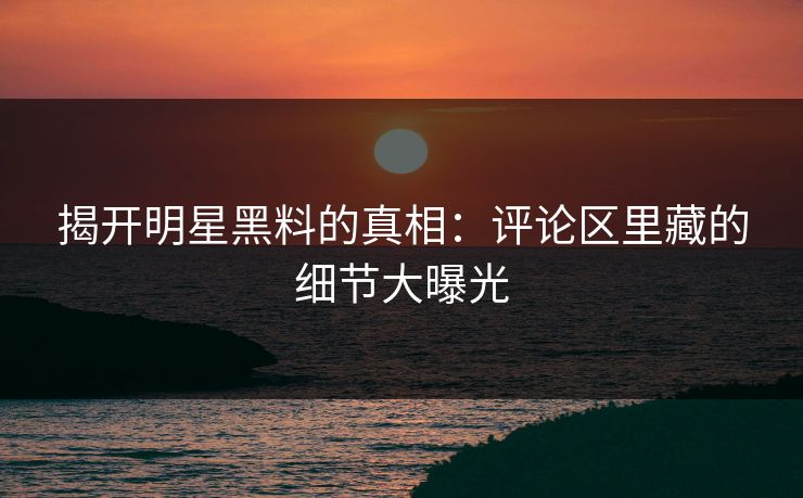 揭开明星黑料的真相：评论区里藏的细节大曝光