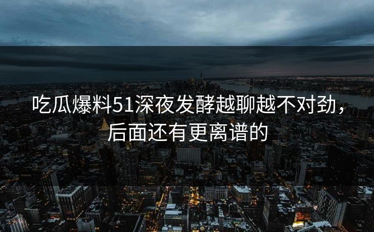 吃瓜爆料51深夜发酵越聊越不对劲，后面还有更离谱的