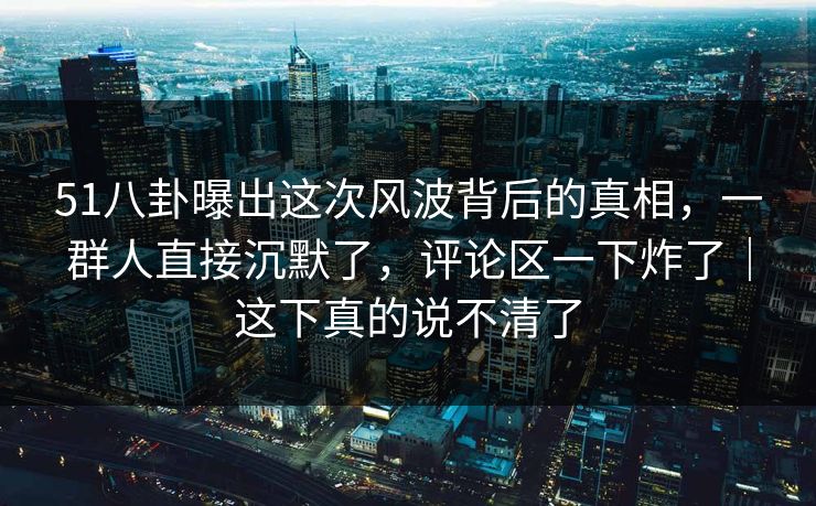 51八卦曝出这次风波背后的真相，一群人直接沉默了，评论区一下炸了｜这下真的说不清了