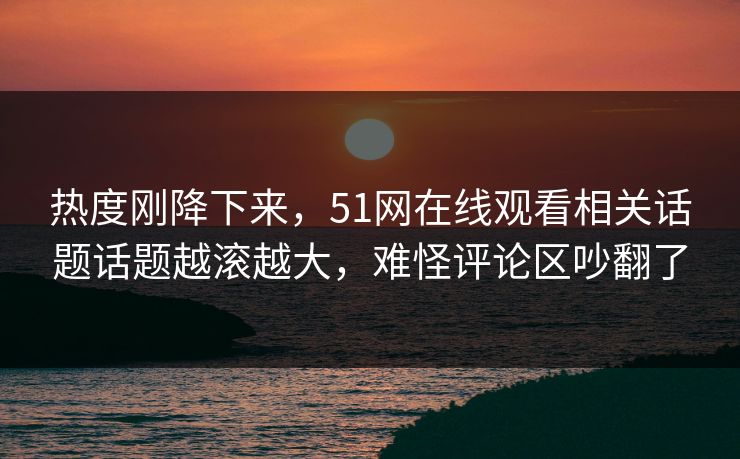 热度刚降下来，51网在线观看相关话题话题越滚越大，难怪评论区吵翻了