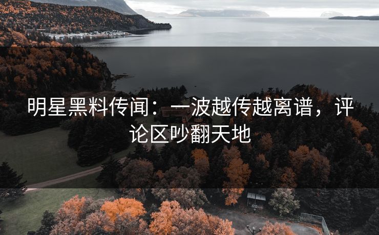 明星黑料传闻：一波越传越离谱，评论区吵翻天地