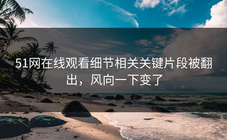 51网在线观看细节相关关键片段被翻出，风向一下变了