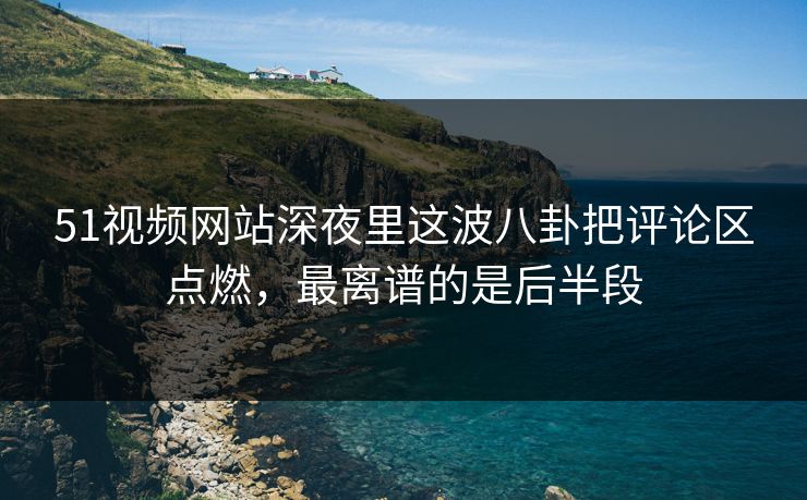 51视频网站深夜里这波八卦把评论区点燃，最离谱的是后半段