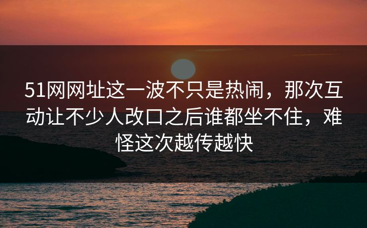 51网网址这一波不只是热闹，那次互动让不少人改口之后谁都坐不住，难怪这次越传越快