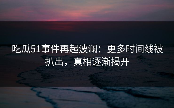 吃瓜51事件再起波澜：更多时间线被扒出，真相逐渐揭开