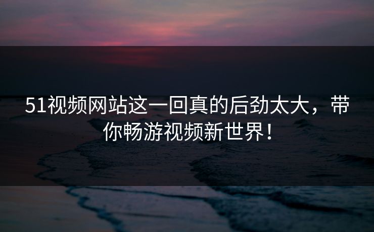 51视频网站这一回真的后劲太大，带你畅游视频新世界！
