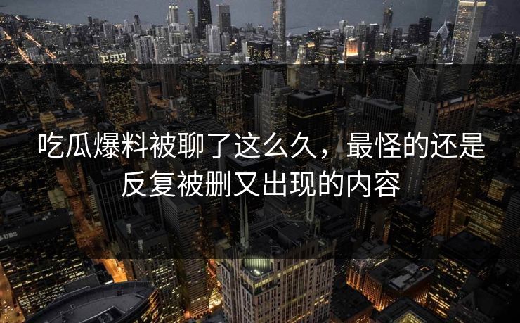 吃瓜爆料被聊了这么久，最怪的还是反复被删又出现的内容