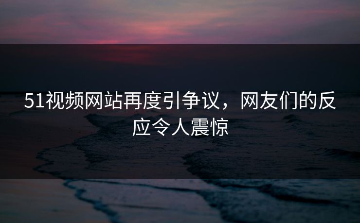 51视频网站再度引争议，网友们的反应令人震惊