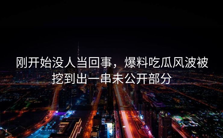 刚开始没人当回事，爆料吃瓜风波被挖到出一串未公开部分
