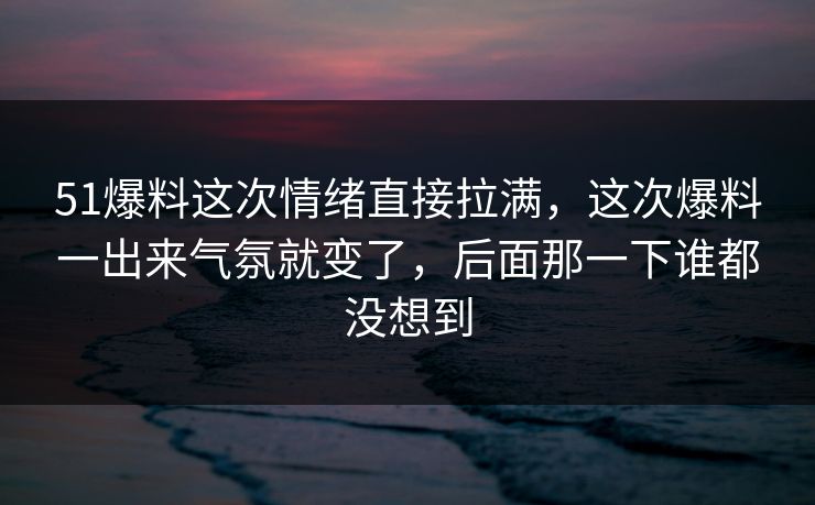 51爆料这次情绪直接拉满，这次爆料一出来气氛就变了，后面那一下谁都没想到