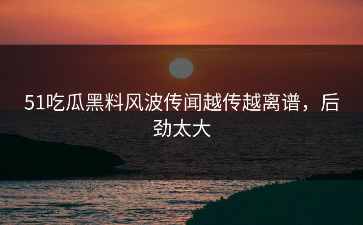 51吃瓜黑料风波传闻越传越离谱，后劲太大