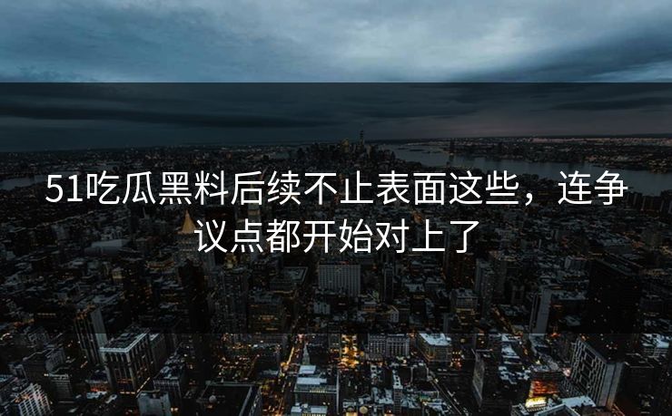 51吃瓜黑料后续不止表面这些，连争议点都开始对上了