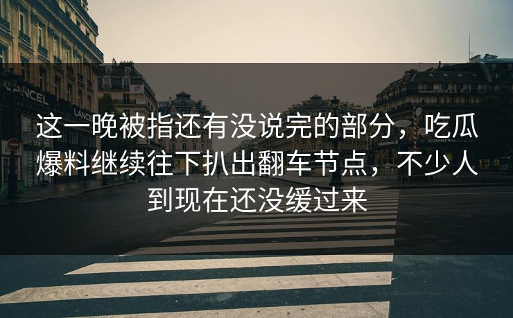 这一晚被指还有没说完的部分，吃瓜爆料继续往下扒出翻车节点，不少人到现在还没缓过来