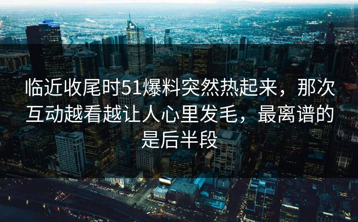 临近收尾时51爆料突然热起来，那次互动越看越让人心里发毛，最离谱的是后半段