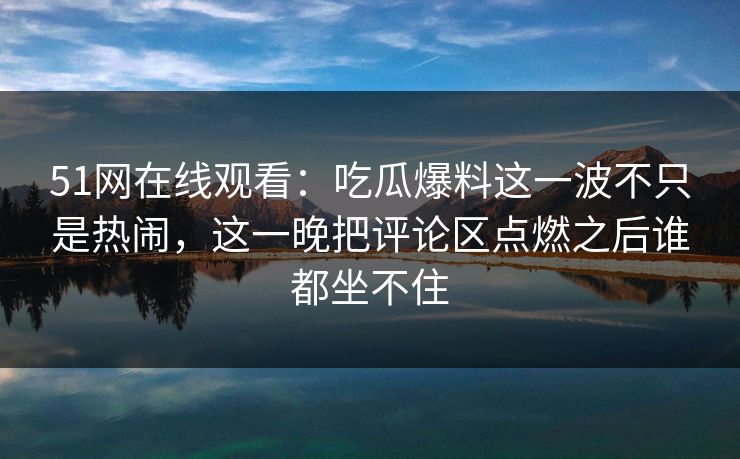 51网在线观看：吃瓜爆料这一波不只是热闹，这一晚把评论区点燃之后谁都坐不住