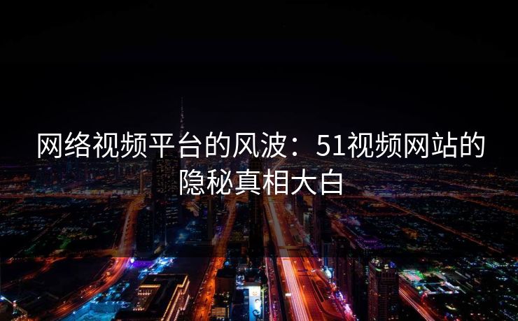 网络视频平台的风波:51视频网站的隐秘真相大白 网络视频平台的风波:51视频网站的隐秘真相大白