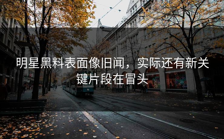 明星黑料表面像旧闻，实际还有新关键片段在冒头