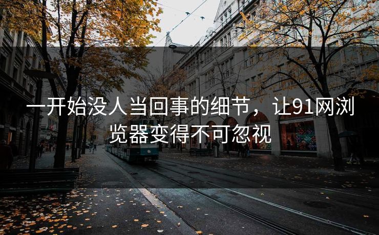 一开始没人当回事的细节，让91网浏览器变得不可忽视