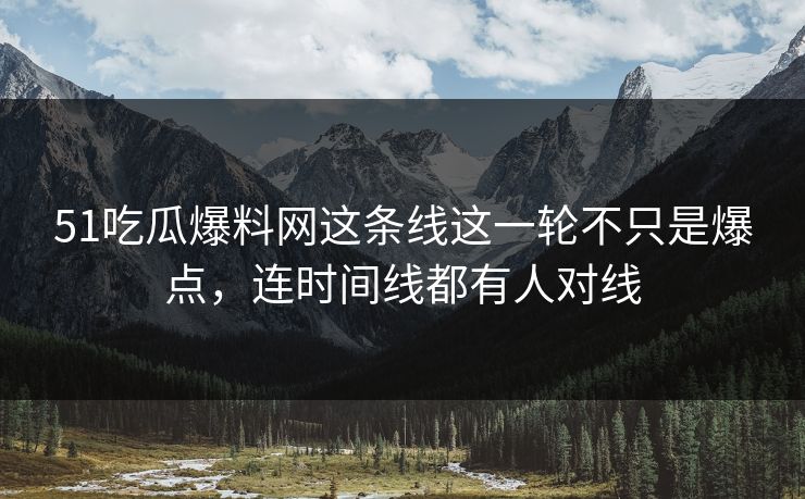 51吃瓜爆料网这条线这一轮不只是爆点，连时间线都有人对线