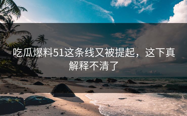吃瓜爆料51这条线又被提起，这下真解释不清了