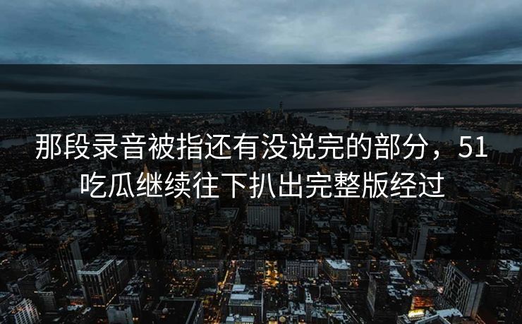 那段录音被指还有没说完的部分，51吃瓜继续往下扒出完整版经过