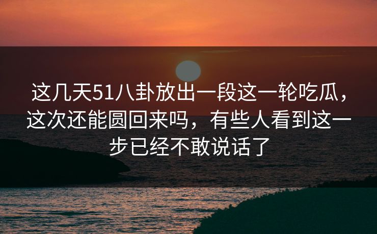 这几天51八卦放出一段这一轮吃瓜，这次还能圆回来吗，有些人看到这一步已经不敢说话了