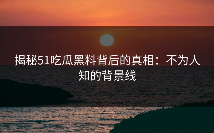 揭秘51吃瓜黑料背后的真相：不为人知的背景线