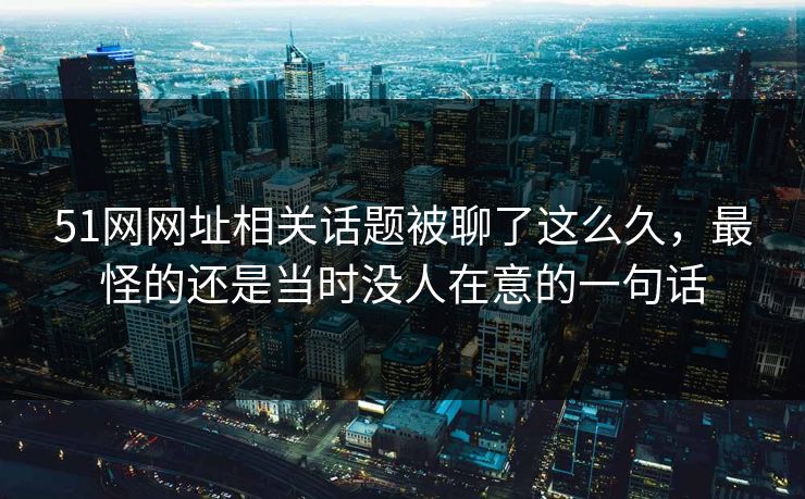 51网网址相关话题被聊了这么久，最怪的还是当时没人在意的一句话