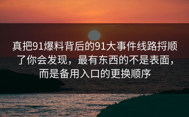 真把91爆料背后的91大事件线路捋顺了你会发现，最有东西的不是表面，而是备用入口的更换顺序