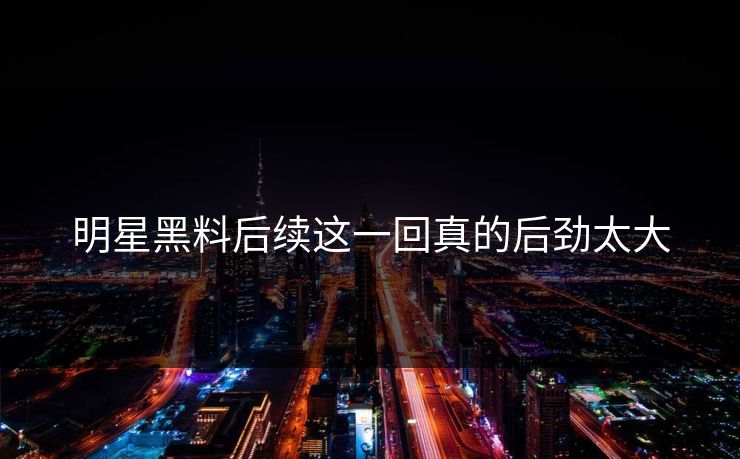 明星黑料后续这一回真的后劲太大 明星黑料后续这一回真的后劲太大