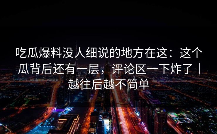 吃瓜爆料没人细说的地方在这：这个瓜背后还有一层，评论区一下炸了｜越往后越不简单