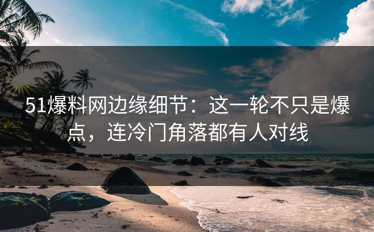 51爆料网边缘细节：这一轮不只是爆点，连冷门角落都有人对线