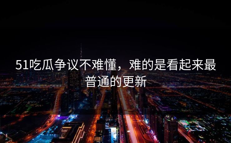 51吃瓜争议不难懂，难的是看起来最普通的更新