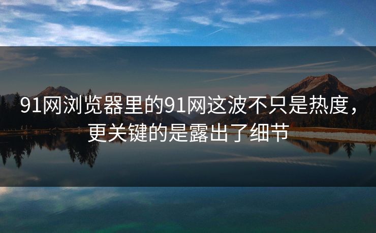 91网浏览器里的91网这波不只是热度，更关键的是露出了细节