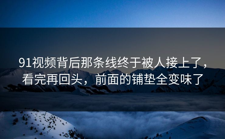 91视频背后那条线终于被人接上了，看完再回头，前面的铺垫全变味了