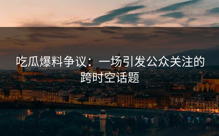 吃瓜爆料争议：一场引发公众关注的跨时空话题