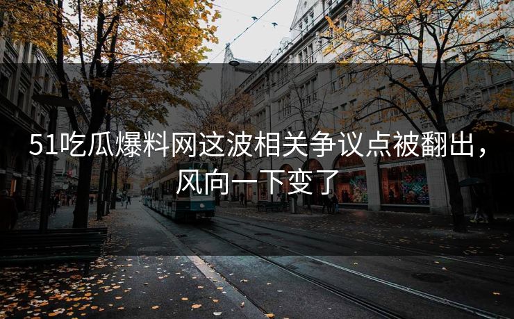 51吃瓜爆料网这波相关争议点被翻出，风向一下变了