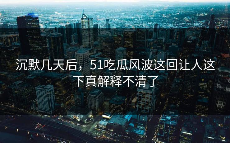 沉默几天后，51吃瓜风波这回让人这下真解释不清了