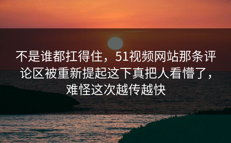 不是谁都扛得住，51视频网站那条评论区被重新提起这下真把人看懵了，难怪这次越传越快