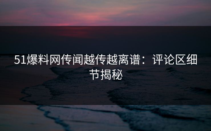 51爆料网传闻越传越离谱：评论区细节揭秘