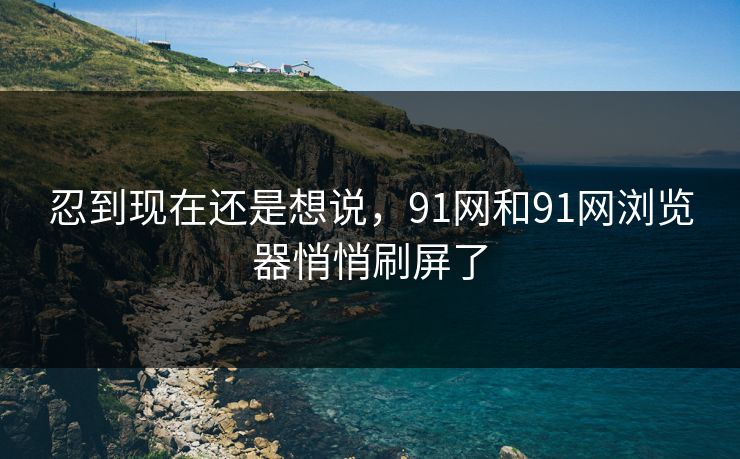 忍到现在还是想说，91网和91网浏览器悄悄刷屏了