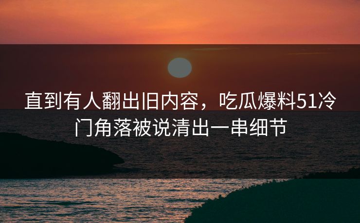 直到有人翻出旧内容，吃瓜爆料51冷门角落被说清出一串细节