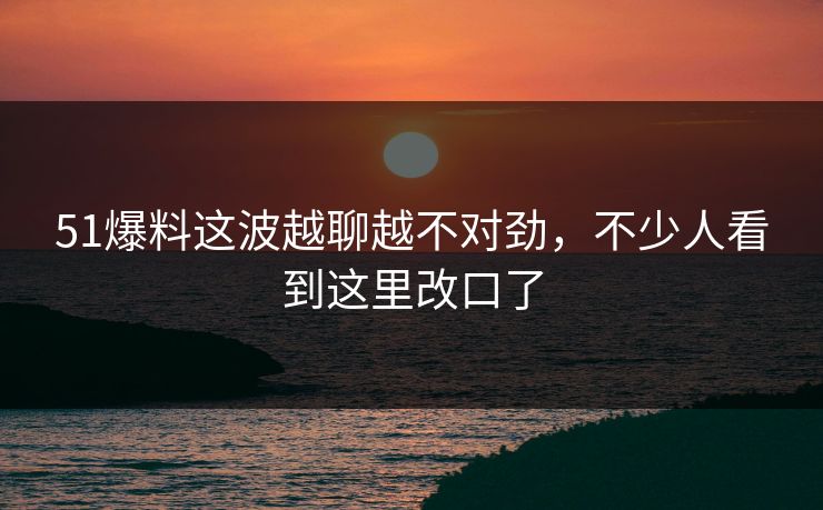 51爆料这波越聊越不对劲，不少人看到这里改口了