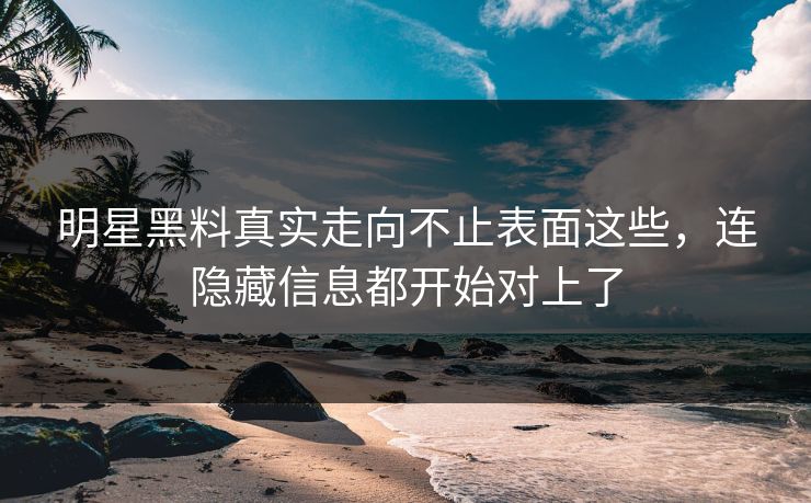 明星黑料真实走向不止表面这些，连隐藏信息都开始对上了