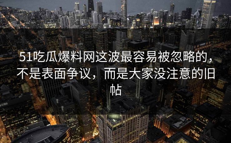 51吃瓜爆料网这波最容易被忽略的，不是表面争议，而是大家没注意的旧帖