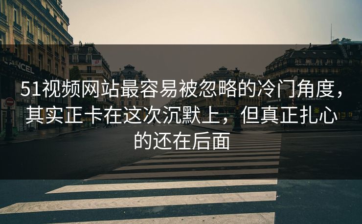 51视频网站最容易被忽略的冷门角度，其实正卡在这次沉默上，但真正扎心的还在后面
